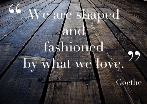 Goethe: We are shaped & fashioned by what we love.