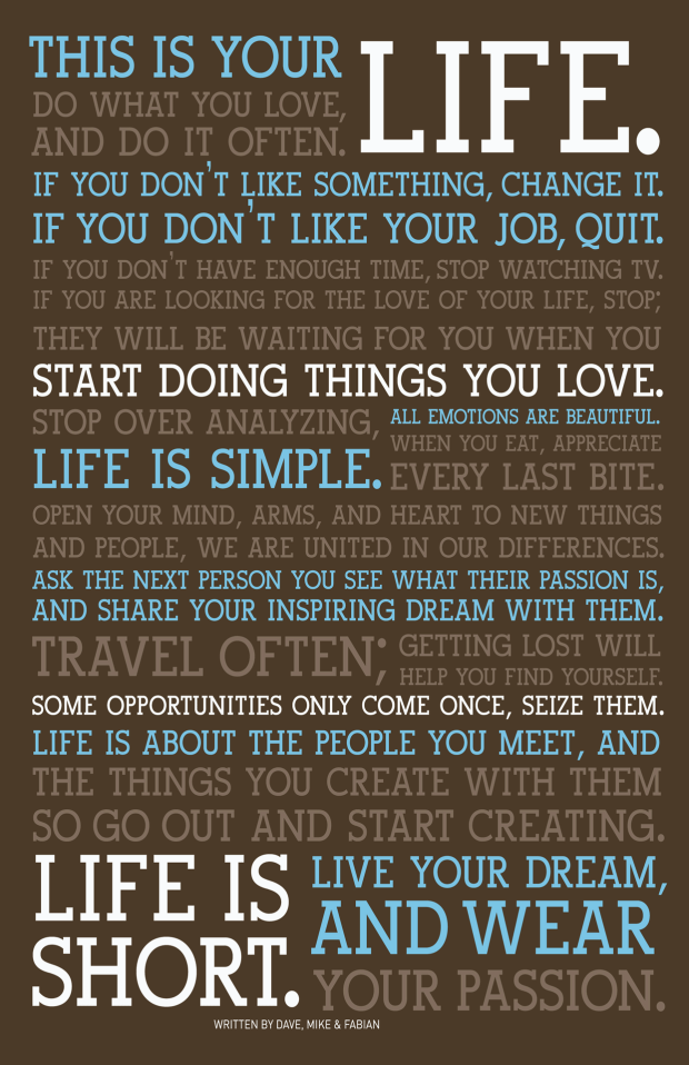 This Is Your Life. Do What You Love, And Do It Often. If You Don't Like Something, Change It. If You Don't Like Your Job, Quit. If You Don't Have Enough Time, Stop Watching TV. If You Are Looking For The Love Of Your Life, Stop; They Will Be Waiting For You When You Start Doing Things You Love. Stop Over Analyzing, Life Is Simple. All Emotions Are Beautiful. When You Eat, Appreciate Every Last Bite. Open Your Mind, Arms, and Heart To New Things And People, We Are United In Our Differences. Ask The Next Person You See What Their Passion Is, And Share Your Inspiring Dream With Them. Travel Often; Getting Lost Will Help You Find Yourself. Some Opportunities Only Come Once, Seize Them. Life Is About The People You Meet, And The Things You Create With Them So Go Out and Start Creating. Life Is Short. Live Your Dream, And Wear Your Passion.
