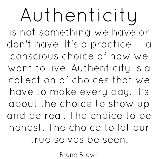 Brene Brown: "Authenticity is not something we have or don't have. It's a practice — a conscious choice of how we want to live. Authenticity is a collection of choices that we have to make every day. It's about the choice to show up and be real. The choice to be honest. The choice to let our true selves be seen."